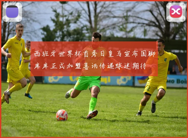 西班牙世界杯首秀日皇马宣布国脚库库正式加盟喜讯传递球迷期待
