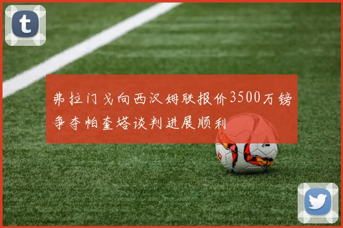 弗拉门戈向西汉姆联报价3500万镑争夺帕奎塔谈判进展顺利