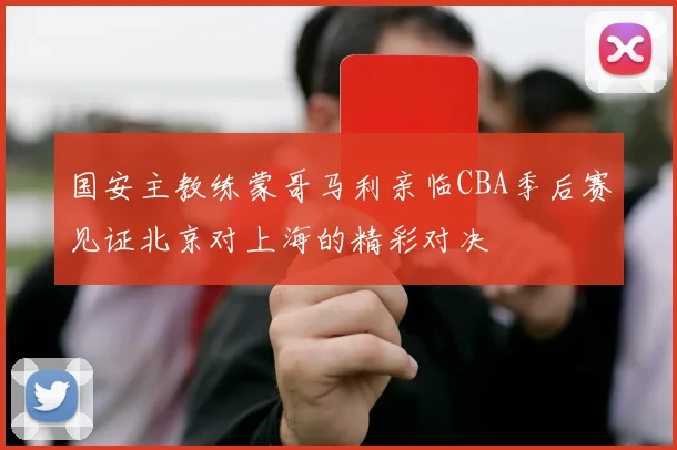 国安主教练蒙哥马利亲临CBA季后赛见证北京对上海的精彩对决