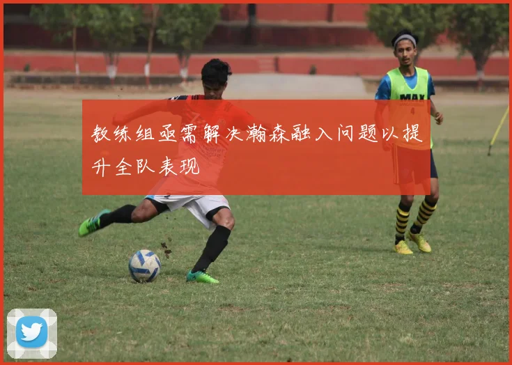 教练组亟需解决瀚森融入问题以提升全队表现