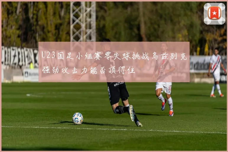 U23国足小组赛零失球挑战乌兹别克强劲攻击力能否顶得住