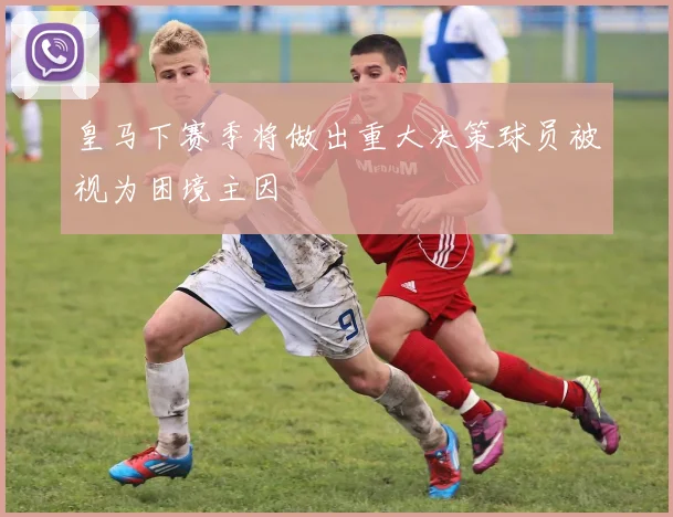 皇马下赛季将做出重大决策球员被视为困境主因