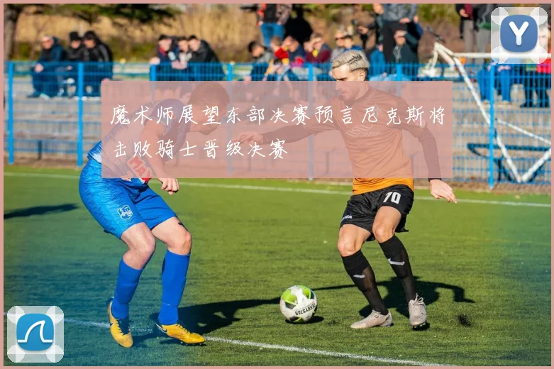 魔术师展望东部决赛预言尼克斯将击败骑士晋级决赛