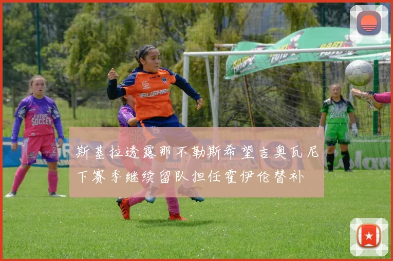 斯基拉透露那不勒斯希望吉奥瓦尼下赛季继续留队担任霍伊伦替补