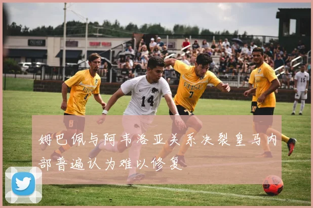姆巴佩与阿韦洛亚关系决裂皇马内部普遍认为难以修复