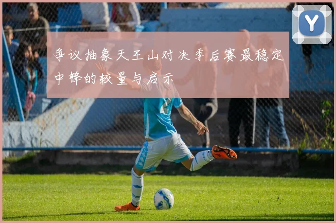 争议抽象天王山对决季后赛最稳定中锋的较量与启示