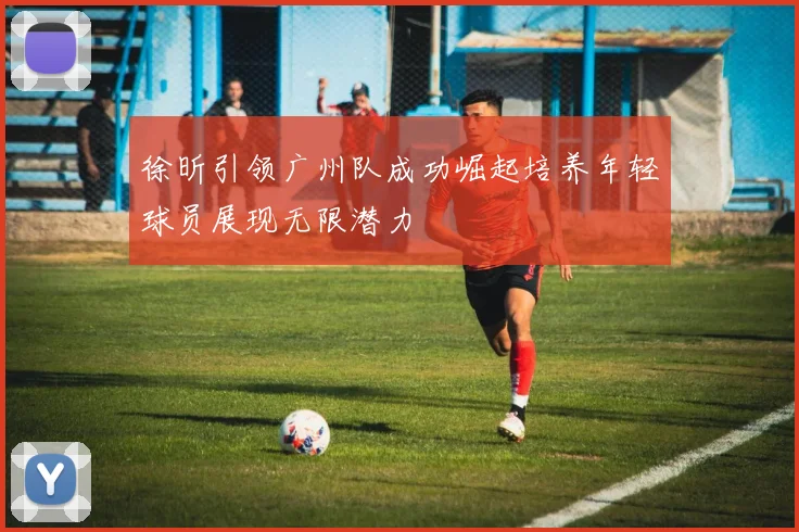 徐昕引领广州队成功崛起培养年轻球员展现无限潜力