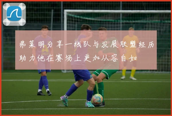 弗莱明分享一线队与发展联盟经历助力他在赛场上更加从容自如