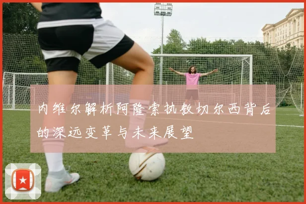 内维尔解析阿隆索执教切尔西背后的深远变革与未来展望