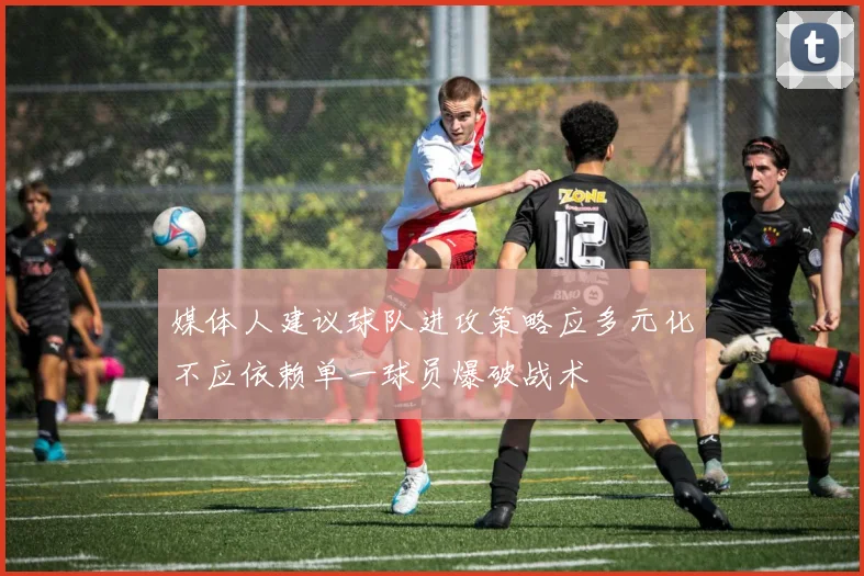媒体人建议球队进攻策略应多元化不应依赖单一球员爆破战术