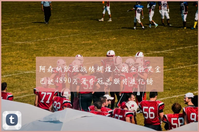 阿森纳欧冠战绩辉煌八战全胜奖金已达4890万若夺冠总额将近亿镑