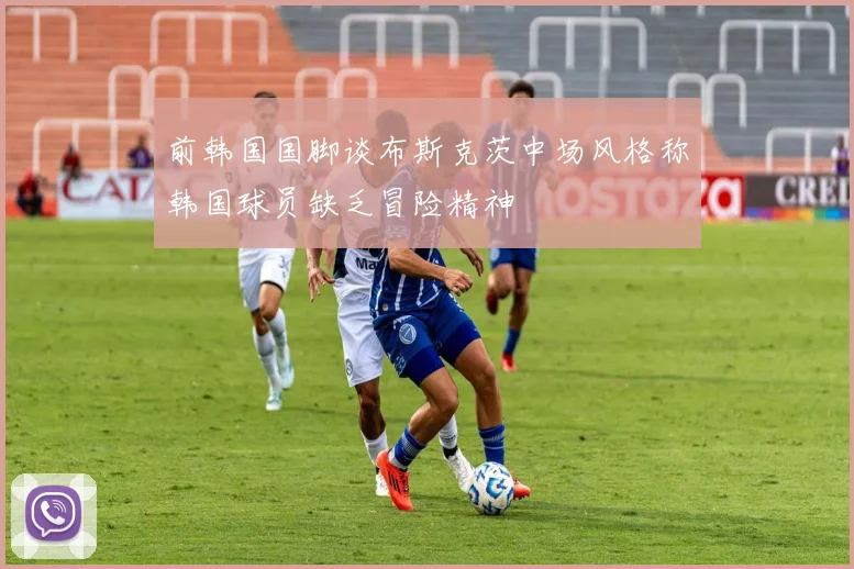 前韩国国脚谈布斯克茨中场风格称韩国球员缺乏冒险精神