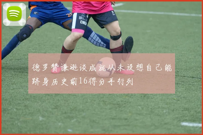 德罗赞谦逊谈成就从未设想自己能跻身历史前16得分手行列